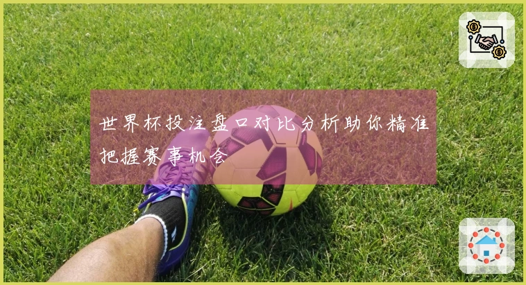 世界杯投注盘口对比分析助你精准把握赛事机会