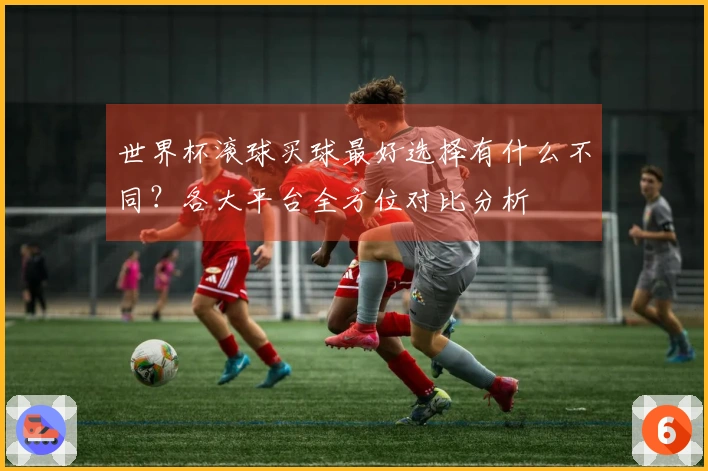 世界杯滚球买球最好选择有什么不同？各大平台全方位对比分析